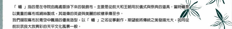 「 幡 」指的是在寺院由高處垂掛下來的裝飾布，主要是從前大和王朝用於儀式與祭典的道具。當時幡是以貴重的麻布或絹絲製成，其雄偉的英姿與美麗的紋樣承傳至今。我們擷取麻布幡旗雄偉的英姿、於青空中飄揚的優美造型，以「 幡 」之名從事創作，期望能將傳統之美發揚光大，如同從前於奈良大放異彩的天平文化風景一般。