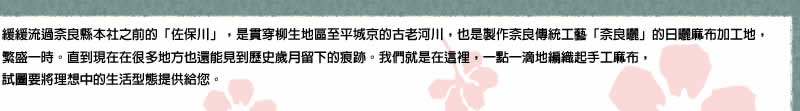 緩緩流過奈良縣本社之前的「佐保川」，是貫穿柳生地區至平城京的古老河川，也是製作奈良傳統工藝「奈良曬」的日曬麻布加工地，非常繁榮。直到現在在很多地方也還能見到歲月留下的痕跡。我們就是在這裡，一點一滴地編織起手工麻布，試圖要將理想中的生活型態提供給您。