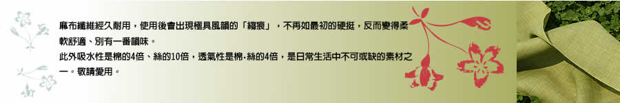 麻布纖維經久耐用，使用後會出現極具風韻的「縐痕」，不再如最初的硬挺，反而變得柔軟舒適、別有一番韻味。此外吸水性是棉的4倍、絲的10倍，透氣性是棉・絲的4倍，是日常生活中不可或缺的素材之一。敬請愛用。