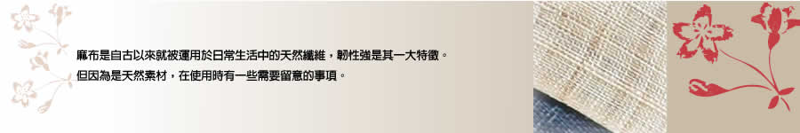 麻布是自古以來就被運用於日常生活中的天然纖維，韌性強是其一大特徵。但因為是天然素材，在使用時有一些需要留意的事項。