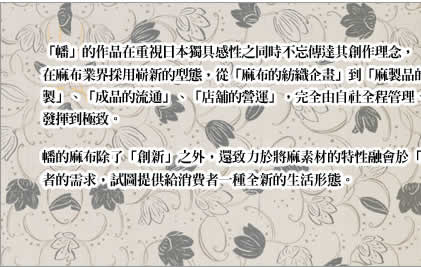 「幡」的作品在重視日本獨具感性之同時不忘傳達其創作理念，在麻布業界採用嶄新的型態，從「麻布的紡織企畫」到「麻製品的企畫」、「一針一針縫製」、「成品的流通」、「店舖的營運」，完全由自社全程管理、運作，以期能將麻布的魅力發揮到極致。
