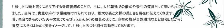 「 幡 」とは頭上高くに吊り下げる寺院装飾のことで、 主に、大和朝廷での儀式や祭礼の道具として用いられてきました。当時は、貴重な麻布や絹織物で作られており、 雄大な姿と文様の美しさを現在に伝えてくれます。昔、奈良できらめいた天平文化（てんぴょうぶんか）の風景のように、麻布の旗が自然環境などと調和しながら、 青空に大きくはためく姿をイメージして、「 幡 」と名づけ創作活動をしております。