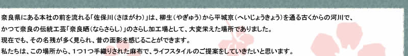 奈良県にある本社の前を流れる「佐保川（さほがわ）」は、柳生（やぎゅう）から平城京（へいじょうきょう）を通る古くからの河川で、かつて奈良の伝統工芸「奈良晒（ならさらし）」のさらし加工場として、大変栄えた場所でありました。
現在でも、その名残が多く見られ、昔の面影を感じることができます。私たちは、この場所から、１つ１つ手織りされた麻布で、ライフスタイルのご提案をしていきたいと思います。