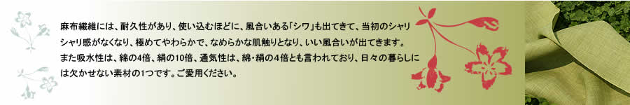 麻布繊維には、耐久性があり、使い込むほどに、風合いある「シワ」も出てきて、当初のシャリシャリ感がなくなり、極めてやわらかで、なめらかな肌触りとなり、いい風合いが出てきます。また吸水性は、綿の４倍、絹の１０倍、通気性は、綿・絹の４倍とも言われており、日々の暮らしには欠かせない素材の１つです。ご愛用ください。