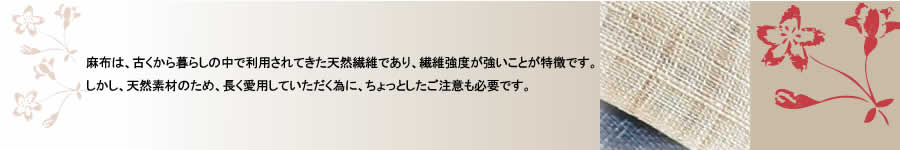 麻布は、古くから暮らしの中で利用されてきた天然繊維であり、繊維強度が強いことが特徴です。しかし、天然素材のため、長く愛用していただく為に、ちょっとしたご注意も必要です。
