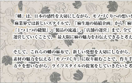 「幡」は、日本の感性を大切にしながら、モノづくりへの想いをお伝えするために、麻業界では新しいスタイルで、「麻生地の紡績企画」から「麻製品の企画」、「１つ１つの縫製」、「製品の流通」、「店舗の運営」まで、全て自分達でトータル管理し、運営していくことで、最大限に麻の魅力をお伝えできると考えています。そして、これらの幡の麻布で、新しい発想を大切にしながら、素材を活かした素材の魅力を伝える「モノづくり」に取り組むことで、作り手として使っていただける方々を想いながら、ライフスタイルの提案をしていきたいと考えます。