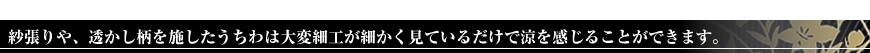 紗張りや、透かし柄を施したうちわは大変細工が細かく見ているだけで涼を感じることができます。