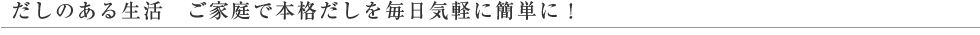 だしのある生活 ご家庭で本格だしを毎日気軽に簡単に！